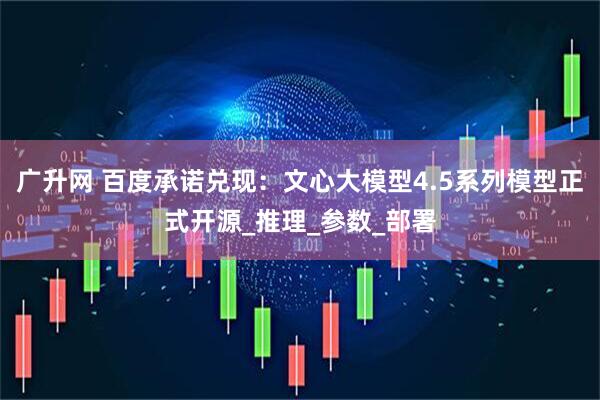 广升网 百度承诺兑现：文心大模型4.5系列模型正式开源_推理_参数_部署