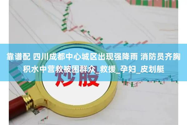 靠谱配 四川成都中心城区出现强降雨 消防员齐胸积水中营救被困群众_救援_孕妇_皮划艇