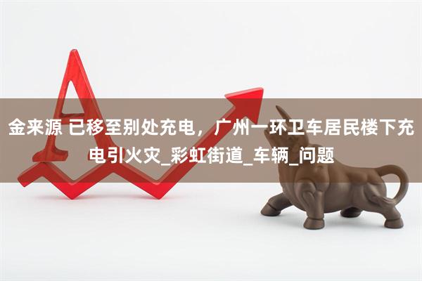金来源 已移至别处充电，广州一环卫车居民楼下充电引火灾_彩虹街道_车辆_问题