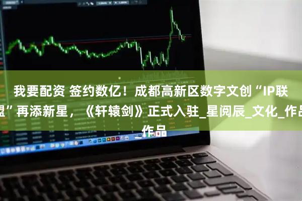 我要配资 签约数亿！成都高新区数字文创“IP联盟”再添新星，《轩辕剑》正式入驻_星阅辰_文化_作品