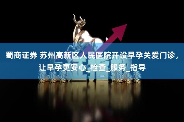 蜀商证券 苏州高新区人民医院开设早孕关爱门诊，让早孕更安心_检查_服务_指导