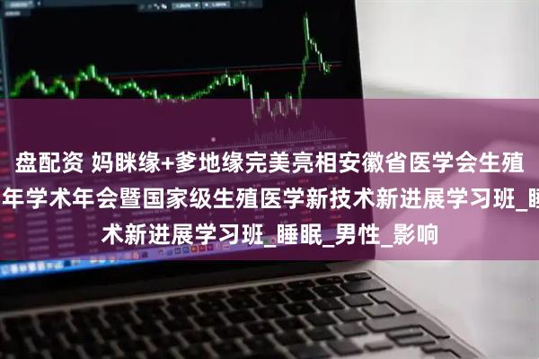 盘配资 妈眯缘+爹地缘完美亮相安徽省医学会生殖医学分会2025年学术年会暨国家级生殖医学新技术新进展学习班_睡眠_男性_影响