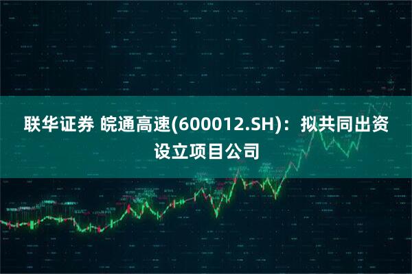 联华证券 皖通高速(600012.SH)：拟共同出资设立项目公司