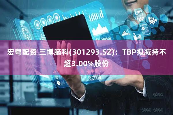 宏粤配资 三博脑科(301293.SZ)：TBP拟减持不超3.00%股份