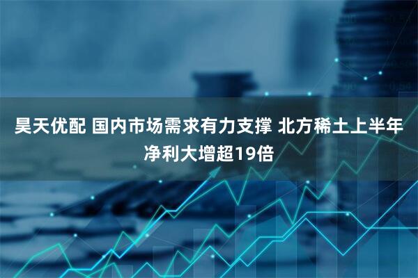 昊天优配 国内市场需求有力支撑 北方稀土上半年净利大增超19倍
