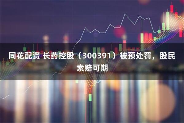 同花配资 长药控股（300391）被预处罚，股民索赔可期