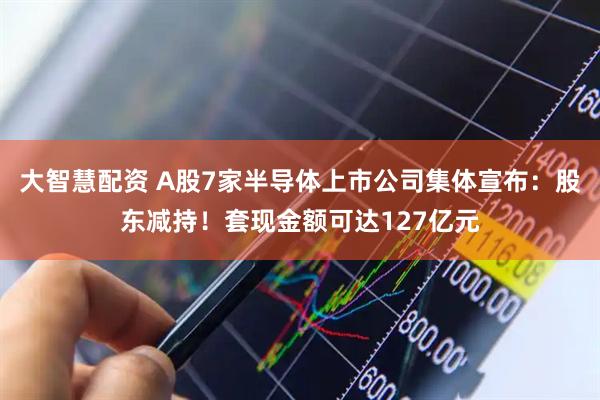 大智慧配资 A股7家半导体上市公司集体宣布：股东减持！套现金额可达127亿元